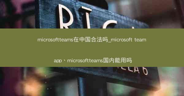 microsoftteams在中国合法吗_microsoft team app、microsoftteams国内能用吗