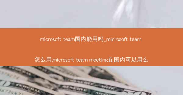 microsoft team国内能用吗_microsoft team 怎么用,microsoft team meetin