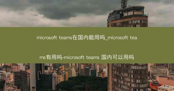 microsoft teams在国内能用吗_microsoft teams有用吗-microsoft teams 国内可
