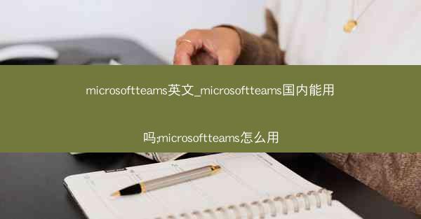 microsoftteams英文_microsoftteams国内能用吗;microsoftteams怎么用