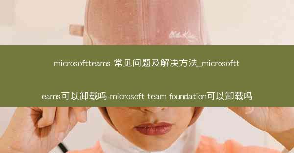 microsoftteams 常见问题及解决方法_microsoftteams可以卸载吗-microsoft team