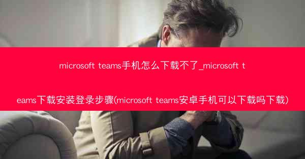 microsoft teams手机怎么下载不了_microsoft teams下载安装登录步骤(microsoft te