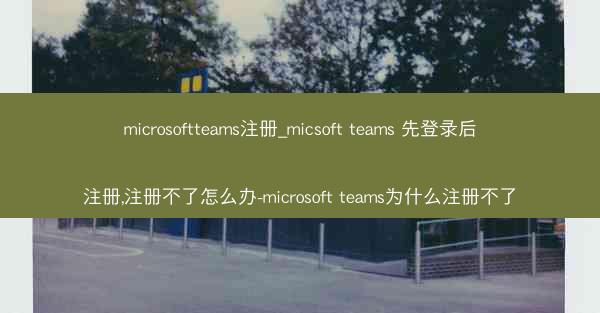 microsoftteams注册_micsoft teams 先登录后注册,注册不了怎么办-microsoft team
