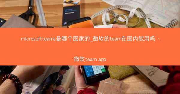 microsoftteams是哪个国家的_微软的team在国内能用吗、微软team app