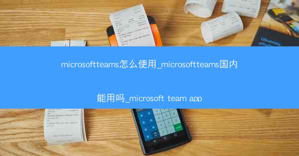 microsoftteams怎么使用_microsoftteams国内能用吗_microsoft team app