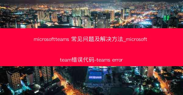 microsoftteams 常见问题及解决方法_microsoft team错误代码-teams error
