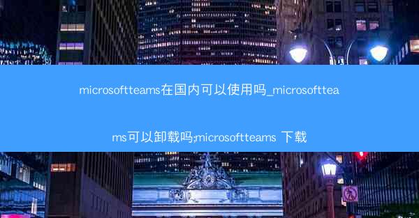 microsoftteams在国内可以使用吗_microsoftteams可以卸载吗;microsoftteams 下载