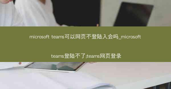 microsoft teams可以网页不登陆入会吗_microsoft teams登陆不了;teams网页登录