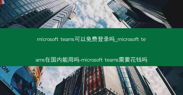 microsoft teams可以免费登录吗_microsoft teams在国内能用吗-microsoft teams
