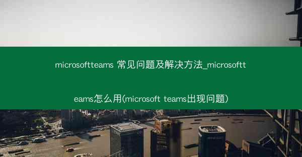 microsoftteams 常见问题及解决方法_microsoftteams怎么用(microsoft teams出现
