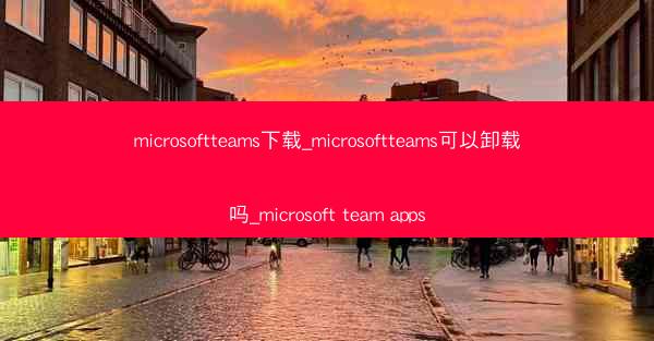 microsoftteams下载_microsoftteams可以卸载吗_microsoft team apps
