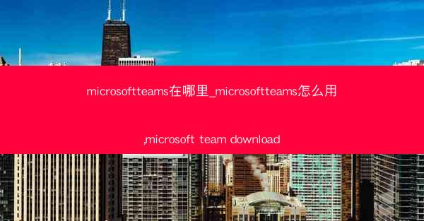 microsoftteams在哪里_microsoftteams怎么用,microsoft team download