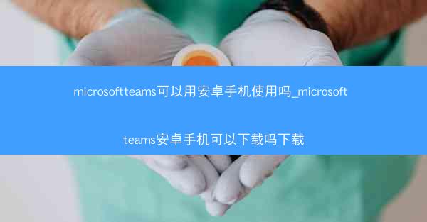 microsoftteams可以用安卓手机使用吗_microsoft teams安卓手机可以下载吗下载