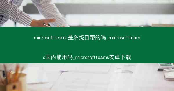 microsoftteams是系统自带的吗_microsoftteams国内能用吗_microsoftteams安卓下载