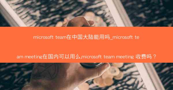 microsoft team在中国大陆能用吗_microsoft team meeting在国内可以用么,microso