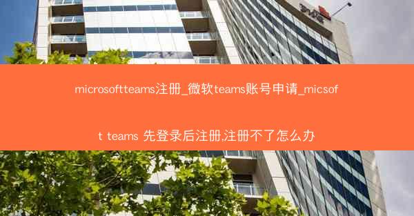 microsoftteams注册_微软teams账号申请_micsoft teams 先登录后注册,注册不了怎么办