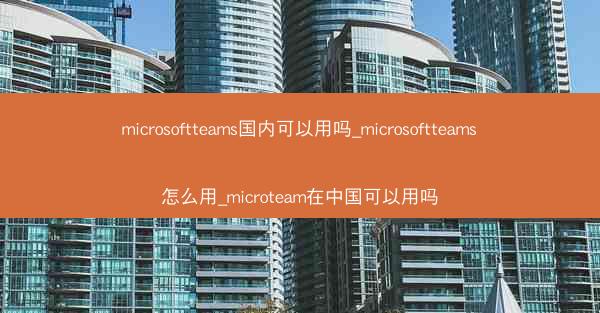 microsoftteams国内可以用吗_microsoftteams怎么用_microteam在中国可以用吗