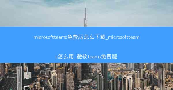 microsoftteams免费版怎么下载_microsoftteams怎么用_微软teams免费版