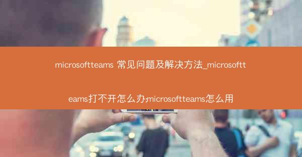 microsoftteams 常见问题及解决方法_microsoftteams打不开怎么办;microsoftteams