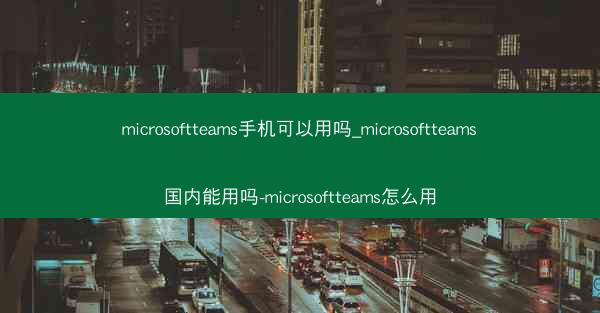 microsoftteams手机可以用吗_microsoftteams国内能用吗-microsoftteams怎么用