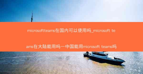 microsoftteams在国内可以使用吗_microsoft teams在大陆能用吗—中国能用microsoft t