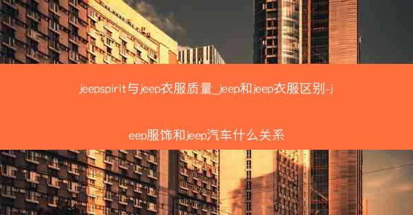 jeepspirit与jeep衣服质量_jeep和jeep衣服区别-jeep服饰和jeep汽车什么关系