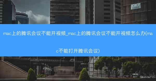 mac上的腾讯会议不能开视频_mac上的腾讯会议不能开视频怎么办(mac不能打开腾讯会议)