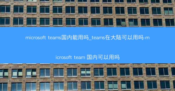 microsoft teams国内能用吗_teams在大陆可以用吗-microsoft team 国内可以用吗