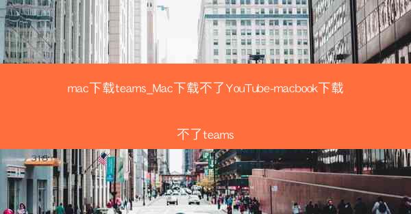 mac下载teams_Mac下载不了YouTube-macbook下载不了teams
