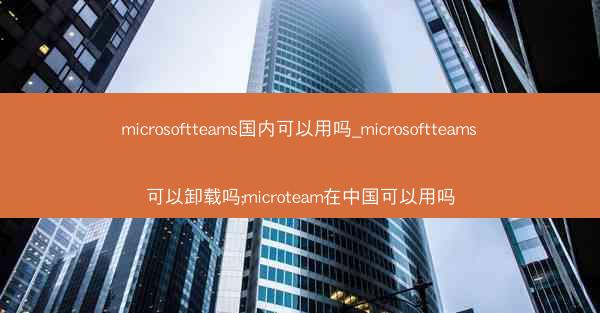 microsoftteams国内可以用吗_microsoftteams可以卸载吗;microteam在中国可以用吗