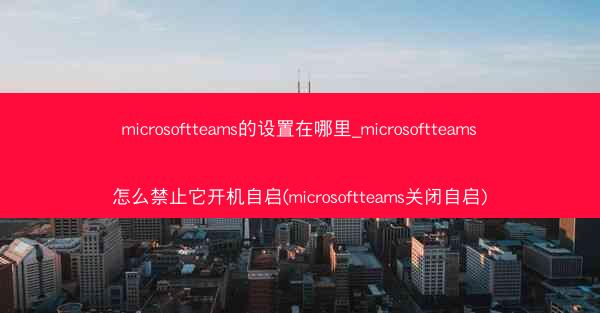 microsoftteams的设置在哪里_microsoftteams怎么禁止它开机自启(microsoftteams关