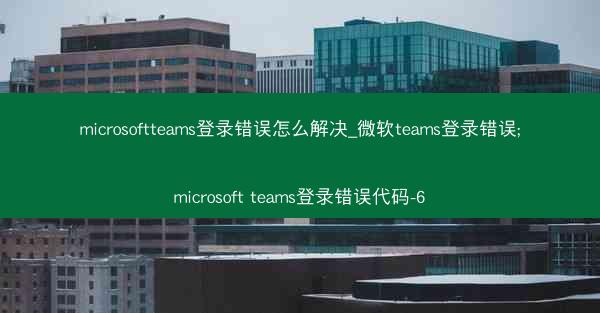 microsoftteams登录错误怎么解决_微软teams登录错误;microsoft teams登录错误代码-6