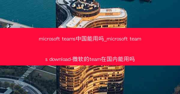 microsoft teams中国能用吗_microsoft teams download-微软的team在国内能用吗