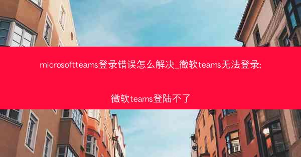 microsoftteams登录错误怎么解决_微软teams无法登录;微软teams登陆不了