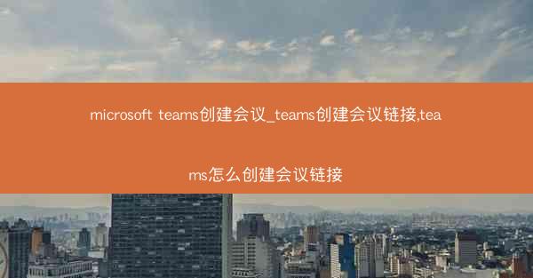 microsoft teams创建会议_teams创建会议链接,teams怎么创建会议链接