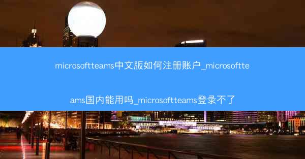 microsoftteams中文版如何注册账户_microsoftteams国内能用吗_microsoftteams登录