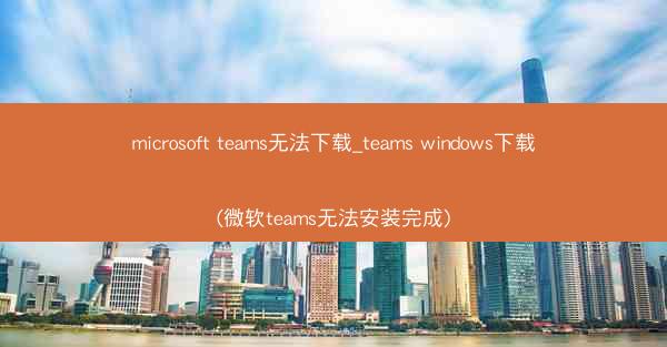 microsoft teams无法下载_teams windows下载(微软teams无法安装完成)