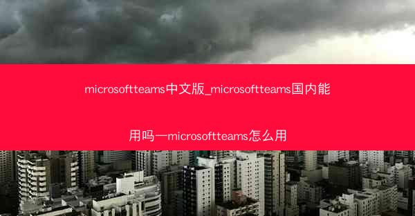 microsoftteams中文版_microsoftteams国内能用吗—microsoftteams怎么用