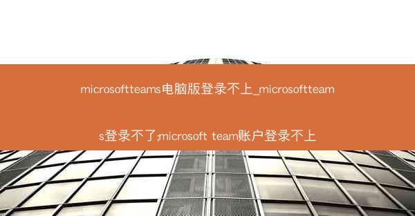 microsoftteams电脑版登录不上_microsoftteams登录不了;microsoft team账户登录不