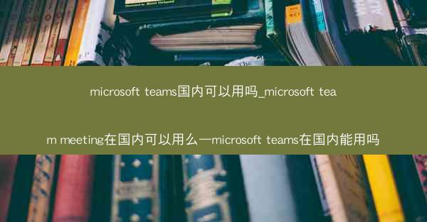 microsoft teams国内可以用吗_microsoft team meeting在国内可以用么—microsof