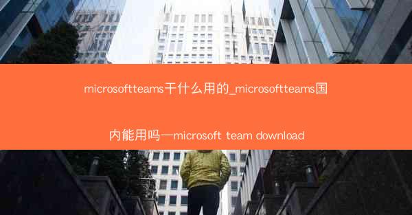 microsoftteams干什么用的_microsoftteams国内能用吗—microsoft team downl