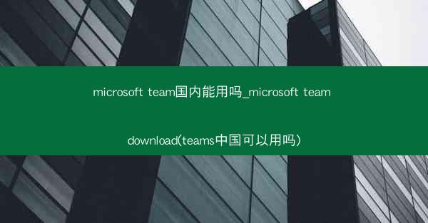 microsoft team国内能用吗_microsoft team download(teams中国可以用吗)