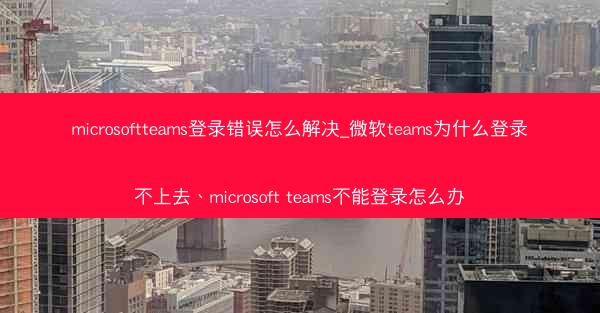 microsoftteams登录错误怎么解决_微软teams为什么登录不上去、microsoft teams不能登录怎么
