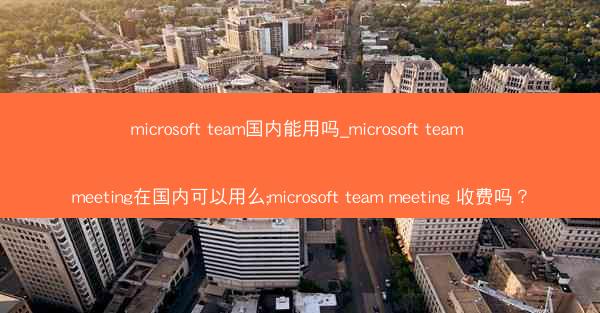 microsoft team国内能用吗_microsoft team meeting在国内可以用么;microsoft