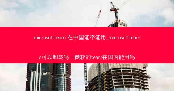 microsoftteams在中国能不能用_microsoftteams可以卸载吗—微软的team在国内能用吗
