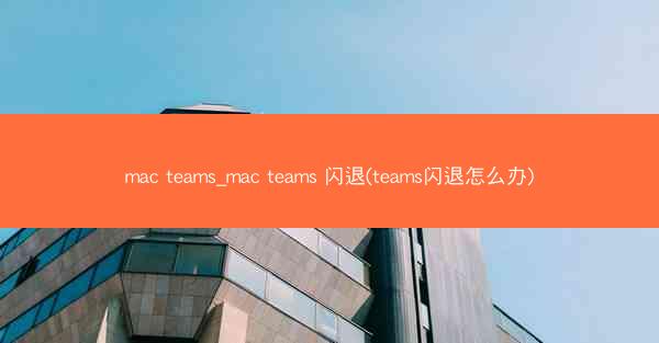 mac teams_mac teams 闪退(teams闪退怎么办)