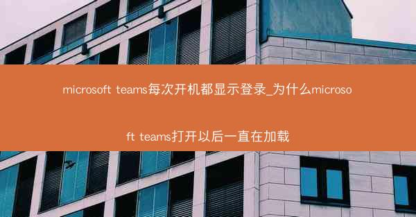 microsoft teams每次开机都显示登录_为什么microsoft teams打开以后一直在加载