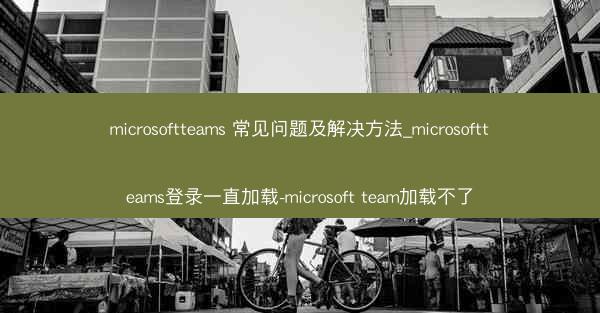 microsoftteams 常见问题及解决方法_microsoftteams登录一直加载-microsoft team