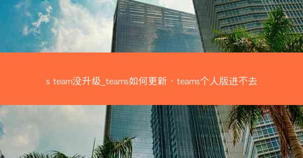 s team没升级_teams如何更新、teams个人版进不去