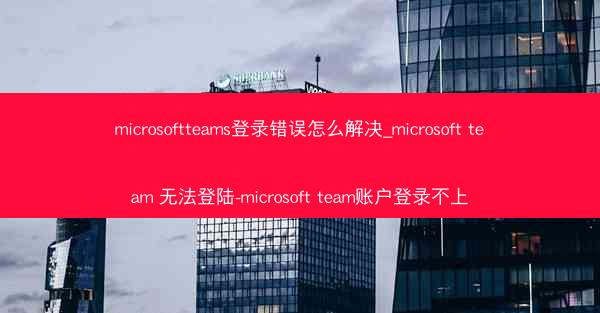 microsoftteams登录错误怎么解决_microsoft team 无法登陆-microsoft team账户登